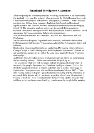Emotional Intelligence Assessment
After completing the required quizzes and reviewing my results I m not surprised by
the feedback I received. For instance, when accessing the Global Leadership website,
I was required to complete an Emotional Intelligence Assessment. The test included
questions that fall into three categories Technical, Intellectual and Emotional
capability skills. The feedback received depended on the numerical scores ranging
from 1 10. The numerical quadrant s scores are then divided into quadrant s .
Goleman s Emotional IntelligenceModel includes four such as Self Awareness, Social
Awareness, Self management and Relationship management.
Self Awareness Emotional Self awareness, Accurate Self Assessment, and Self
Confidence.
Social Awareness Empathy, Organizational Awareness, and Service Orientation.
Self Management Self Control, Transparency, Adaptability, Achievement Drive, and
Initiative.
Relationship Management Inspirational Leadership, Developing Others, Influence,
Change Catalyst, Conflict Management, Building Bonds, Teamwork Collaboration.
All together my scores were all within the same range except for Social Awareness
scoring eight.
As Berman states, Social awareness involves sensing what others are experiencing
and anticipating meeting ... Show more content on Helpwriting.net ...
This assessment rated how well my social and self awareness skills are when i m
surrounded by people. Berman writes, Emotional intelligence is deп¬Ѓned as the
ability to recognize emotions in oneself and others and to use this knowledge for
improved self management and relationships with others ( Goleman 1995 ). Thus ,
after reading Berman s chapter, I gained some understanding and the importance of
emotional skills. Reason why it contributes to my line of work and life situations is
because of the field I m in. In the near future I may become a public manager and I
will have to become better attuned with my emotions and the people I d be working
 