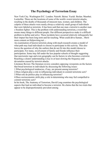 The Psychology of Terrorism Essay
New York City. Washington D.C. London. Nairobi. Beirut. Yazidi. Beslan. Mumbai.
Lockerbie. These are the locations of some of the world s worst terrorist attacks,
resulting in the deaths of thousands of innocent men, women, and children. The
culprits of these attacks were nearly always a relatively small group of individuals
that were labeled as terrorists. It has been said that one man s terrorist is another man
s freedom fighter. This is the problem with understanding terrorism, a word that
means many things to different people. Our different perspectives make it a difficult
problem to define and solve. These incidents have occurred relatively infrequently but
their impact has been long term and far reaching. What could drive human... Show
more content on Helpwriting.net ...
An examination of known terrorists along with much research creates a model of
what path may lead individuals to choose to participate in this activity. This also
leaves the question of why the outliers that do not fit into this model choose to
participate. For many, involvement of family and friends influence their
participation. Some may fall under the less popular schools of thought suggesting
that narcissistic rage and even geography can be factors in who becomes a terrorist.
Reaching a clearer understanding is key to at least slowing the frequency and
devastation caused by terrorist attacks.
Literature Review The literature review considers opposing viewpoints on the factors
that breed terrorism in individuals by discussing the following issues:
1.What psychological tendencies, if any, are present among terrorists?
2.Does religion play a role in influencing individuals to commit terroristic acts?
3.What role do politics play in influencing terrorists?
4.Does socioeconomic strife play a role in determining who may feel compelled to
commit terroristic acts?
In his book, The Anatomy of Terrorism, David Long examines the psychological
aspects that lead an individual to become a terrorist. He claims that the two traits that
appear to be disproportionately prevalent among
 