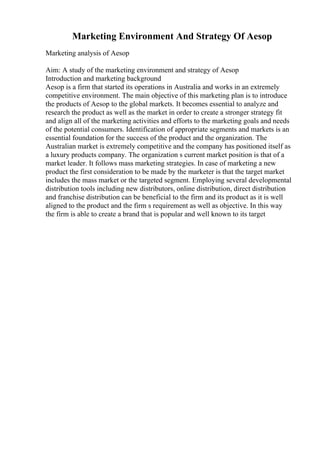Marketing Environment And Strategy Of Aesop
Marketing analysis of Aesop
Aim: A study of the marketing environment and strategy of Aesop
Introduction and marketing background
Aesop is a firm that started its operations in Australia and works in an extremely
competitive environment. The main objective of this marketing plan is to introduce
the products of Aesop to the global markets. It becomes essential to analyze and
research the product as well as the market in order to create a stronger strategy fit
and align all of the marketing activities and efforts to the marketing goals and needs
of the potential consumers. Identification of appropriate segments and markets is an
essential foundation for the success of the product and the organization. The
Australian market is extremely competitive and the company has positioned itself as
a luxury products company. The organization s current market position is that of a
market leader. It follows mass marketing strategies. In case of marketing a new
product the first consideration to be made by the marketer is that the target market
includes the mass market or the targeted segment. Employing several developmental
distribution tools including new distributors, online distribution, direct distribution
and franchise distribution can be beneficial to the firm and its product as it is well
aligned to the product and the firm s requirement as well as objective. In this way
the firm is able to create a brand that is popular and well known to its target
 