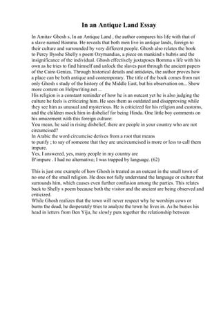 In an Antique Land Essay
In Amitav Ghosh s, In an Antique Land , the author compares his life with that of
a slave named Bomma. He reveals that both men live in antique lands, foreign to
their culture and surrounded by very different people. Ghosh also relates the book
to Percy Bysshe Shelly s poem Ozymandias, a piece on mankind s hubris and the
insignificance of the individual. Ghosh effectively juxtaposes Bomma s life with his
own as he tries to find himself and unlock the slaves past through the ancient papers
of the Cairo Geniza. Through historical details and antidotes, the author proves how
a place can be both antique and contemporary. The title of the book comes from not
only Ghosh s study of the history of the Middle East, but his observation on... Show
more content on Helpwriting.net ...
His religion is a constant reminder of how he is an outcast yet he is also judging the
culture he feels is criticizing him. He sees them as outdated and disapproving while
they see him as unusual and mysterious. He is criticized for his religion and customs,
and the children mock him in disbelief for being Hindu. One little boy comments on
his amazement with this foreign culture:
You mean, he said in rising disbelief, there are people in your country who are not
circumcised?
In Arabic the word circumcise derives from a root that means
to purify ; to say of someone that they are uncircumcised is more or less to call them
impure.
Yes, I answered, yes, many people in my country are
В‘impure . I had no alternative; I was trapped by language. (62)
This is just one example of how Ghosh is treated as an outcast in the small town of
no one of the small religion. He does not fully understand the language or culture that
surrounds him, which causes even further confusion among the parties. This relates
back to Shelly s poem because both the visitor and the ancient are being observed and
criticized.
While Ghosh realizes that the town will never respect why he worships cows or
burns the dead, he desperately tries to analyze the town he lives in. As he buries his
head in letters from Ben Yiju, he slowly puts together the relationship between
 