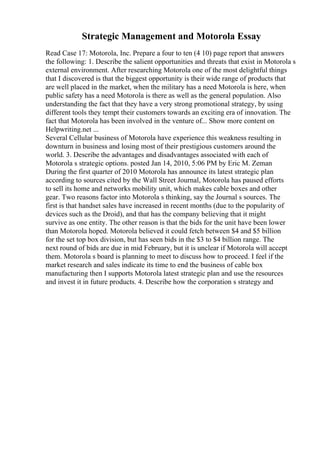 Strategic Management and Motorola Essay
Read Case 17: Motorola, Inc. Prepare a four to ten (4 10) page report that answers
the following: 1. Describe the salient opportunities and threats that exist in Motorola s
external environment. After researching Motorola one of the most delightful things
that I discovered is that the biggest opportunity is their wide range of products that
are well placed in the market, when the military has a need Motorola is here, when
public safety has a need Motorola is there as well as the general population. Also
understanding the fact that they have a very strong promotional strategy, by using
different tools they tempt their customers towards an exciting era of innovation. The
fact that Motorola has been involved in the venture of... Show more content on
Helpwriting.net ...
Several Cellular business of Motorola have experience this weakness resulting in
downturn in business and losing most of their prestigious customers around the
world. 3. Describe the advantages and disadvantages associated with each of
Motorola s strategic options. posted Jan 14, 2010, 5:06 PM by Eric M. Zeman
During the first quarter of 2010 Motorola has announce its latest strategic plan
according to sources cited by the Wall Street Journal, Motorola has paused efforts
to sell its home and networks mobility unit, which makes cable boxes and other
gear. Two reasons factor into Motorola s thinking, say the Journal s sources. The
first is that handset sales have increased in recent months (due to the popularity of
devices such as the Droid), and that has the company believing that it might
survive as one entity. The other reason is that the bids for the unit have been lower
than Motorola hoped. Motorola believed it could fetch between $4 and $5 billion
for the set top box division, but has seen bids in the $3 to $4 billion range. The
next round of bids are due in mid February, but it is unclear if Motorola will accept
them. Motorola s board is planning to meet to discuss how to proceed. I feel if the
market research and sales indicate its time to end the business of cable box
manufacturing then I supports Motorola latest strategic plan and use the resources
and invest it in future products. 4. Describe how the corporation s strategy and
 