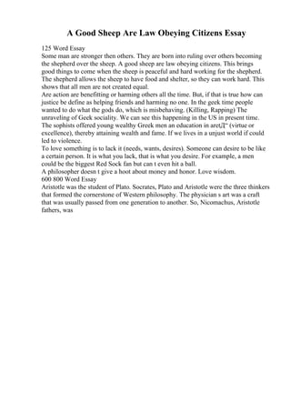 A Good Sheep Are Law Obeying Citizens Essay
125 Word Essay
Some man are stronger then others. They are born into ruling over others becoming
the shepherd over the sheep. A good sheep are law obeying citizens. This brings
good things to come when the sheep is peaceful and hard working for the shepherd.
The shepherd allows the sheep to have food and shelter, so they can work hard. This
shows that all men are not created equal.
Are action are benefitting or harming others all the time. But, if that is true how can
justice be define as helping friends and harming no one. In the geek time people
wanted to do what the gods do, which is misbehaving. (Killing, Rapping) The
unraveling of Geek sociality. We can see this happening in the US in present time.
The sophists offered young wealthy Greek men an education in aretД“ (virtue or
excellence), thereby attaining wealth and fame. If we lives in a unjust world if could
led to violence.
To love something is to lack it (needs, wants, desires). Someone can desire to be like
a certain person. It is what you lack, that is what you desire. For example, a men
could be the biggest Red Sock fan but can t even hit a ball.
A philosopher doesn t give a hoot about money and honor. Love wisdom.
600 800 Word Essay
Aristotle was the student of Plato. Socrates, Plato and Aristotle were the three thinkers
that formed the cornerstone of Western philosophy. The physician s art was a craft
that was usually passed from one generation to another. So, Nicomachus, Aristotle
fathers, was
 