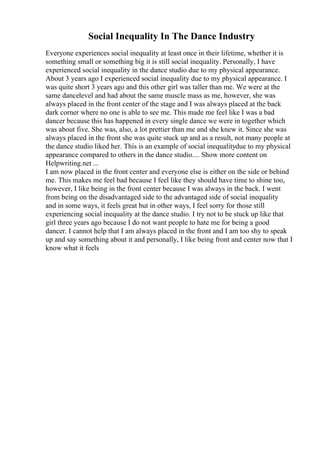 Social Inequality In The Dance Industry
Everyone experiences social inequality at least once in their lifetime, whether it is
something small or something big it is still social inequality. Personally, I have
experienced social inequality in the dance studio due to my physical appearance.
About 3 years ago I experienced social inequality due to my physical appearance. I
was quite short 3 years ago and this other girl was taller than me. We were at the
same dancelevel and had about the same muscle mass as me, however, she was
always placed in the front center of the stage and I was always placed at the back
dark corner where no one is able to see me. This made me feel like I was a bad
dancer because this has happened in every single dance we were in together which
was about five. She was, also, a lot prettier than me and she knew it. Since she was
always placed in the front she was quite stuck up and as a result, not many people at
the dance studio liked her. This is an example of social inequalitydue to my physical
appearance compared to others in the dance studio.... Show more content on
Helpwriting.net ...
I am now placed in the front center and everyone else is either on the side or behind
me. This makes me feel bad because I feel like they should have time to shine too,
however, I like being in the front center because I was always in the back. I went
from being on the disadvantaged side to the advantaged side of social inequality
and in some ways, it feels great but in other ways, I feel sorry for those still
experiencing social inequality at the dance studio. I try not to be stuck up like that
girl three years ago because I do not want people to hate me for being a good
dancer. I cannot help that I am always placed in the front and I am too shy to speak
up and say something about it and personally, I like being front and center now that I
know what it feels
 