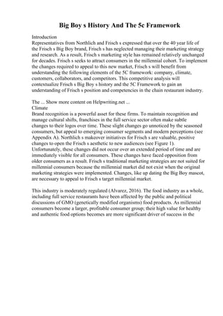 Big Boy s History And The 5c Framework
Introduction
Representatives from Northlich and Frisch s expressed that over the 40 year life of
the Frisch s Big Boy brand, Frisch s has neglected managing their marketing strategy
and research. As a result, Frisch s marketing style has remained relatively unchanged
for decades. Frisch s seeks to attract consumers in the millennial cohort. To implement
the changes required to appeal to this new market, Frisch s will benefit from
understanding the following elements of the 5C framework: company, climate,
customers, collaborators, and competitors. This competitive analysis will
contextualize Frisch s Big Boy s history and the 5C Framework to gain an
understanding of Frisch s position and competencies in the chain restaurant industry.
The ... Show more content on Helpwriting.net ...
Climate
Brand recognition is a powerful asset for these firms. To maintain recognition and
manage cultural shifts, franchises in the full service sector often make subtle
changes to their logos over time. These slight changes go unnoticed by the seasoned
consumers, but appeal to emerging consumer segments and modern perceptions (see
Appendix A). Northlich s makeover initiatives for Frisch s are valuable, positive
changes to open the Frisch s aesthetic to new audiences (see Figure 1).
Unfortunately, these changes did not occur over an extended period of time and are
immediately visible for all consumers. These changes have faced opposition from
older consumers as a result. Frisch s traditional marketing strategies are not suited for
millennial consumers because the millennial market did not exist when the original
marketing strategies were implemented. Changes, like up dating the Big Boy mascot,
are necessary to appeal to Frisch s target millennial market.
This industry is moderately regulated (Alvarez, 2016). The food industry as a whole,
including full service restaurants have been affected by the public and political
discussions of GMO (genetically modified organisms) food products. As millennial
consumers become a larger, profitable consumer group; their high value for healthy
and authentic food options becomes are more significant driver of success in the
 