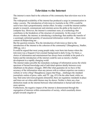 Television vs the Internet
The internet is more fatal to the cohesion of the community than television was in its
time.
The widespread availability of the internet has produced a serge in communication in
today s society. The introduction of television to Australia in the 1950 s could be
said to have had a proportionately similar effect. In today s world the internet enables
people to research, communicate and entertain across the globe at the touch of a
computer key. However, the internet is sometimes seen, as a technology that
contributes to the breakdown of the structure of community. In this essay I will
discuss whether, the internet, in introducing a technology that enables the transfer of
a seemingly unlimited quantity of uncensored information world wide ... Show more
content on Helpwriting.net ...
But the question remains, Was the introduction of television as fatal as the
introduction of the internet to the cohesion of the community? (Shaughnessy, Stadler,
2006 pg. xiii.)
It could be argued that most young people today were born into homes where the
television was a frequent if not constant background to daily living. For them, a
choice of information and entertainment has always been available at the push of a
button and the introduction of the internet could be seen as merely a further
development in a rapidly changing world.
The internet makes possible the immediate exchange of information across the whole
spectrum of factual knowledge and of individual opinion ideally between every
inhabitant on the planet. (Goggin. 2003) But what guarantee do we have of the
accuracy of the information when any person with or without expertise can create a
website or write a blog? Shaughnessy argues that blogs... challenges the standard
journalistic outlets of press, radio, and TV. (pg. 431) On the other hand, while we
may find some television programs distasteful, there are regulatory standards in place
and times are set when adult themes may be shown. Neither is there any clear
distinction made on the internet between what information is factual and what is
mere opinion.
Furthermore, the negative impact of the internet is demonstrated through the
segregation of interests within communities of society, which essentially draws
people towards singular or
 