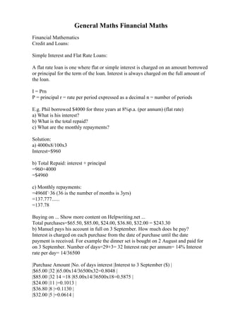 General Maths Financial Maths
Financial Mathematics
Credit and Loans:
Simple Interest and Flat Rate Loans:
A flat rate loan is one where flat or simple interest is charged on an amount borrowed
or principal for the term of the loan. Interest is always charged on the full amount of
the loan.
I = Prn
P = principal r = rate per period expressed as a decimal n = number of periods
E.g. Phil borrowed $4000 for three years at 8%p.a. (per annum) (flat rate)
a) What is his interest?
b) What is the total repaid?
c) What are the monthly repayments?
Solution:
a) 4000x8/100x3
Interest=$960
b) Total Repaid: interest + principal
=960+4000
=$4960
c) Monthly repayments:
=4960Г·36 (36 is the number of months is 3yrs)
=137.777......
=137.78
Buying on ... Show more content on Helpwriting.net ...
Total purchases=$65.50, $85.00, $24.00, $36.80, $32.00 = $243.30
b) Manuel pays his account in full on 3 September. How much does he pay?
Interest is charged on each purchase from the date of purchase until the date
payment is received. For example the dinner set is bought on 2 August and paid for
on 3 September. Number of days=29+3= 32 Interest rate per annum= 14% Interest
rate per day= 14/36500
|Purchase Amount |No. of days interest |Interest to 3 September ($) |
|$65.00 |32 |65.00x14/36500x32=0.8048 |
|$85.00 |32 14 =18 |85.00x14/36500x18=0.5875 |
|$24.00 |11 |=0.1013 |
|$36.80 |8 |=0.1130 |
|$32.00 |5 |=0.0614 |
 