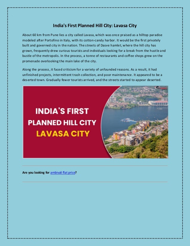 India's First Planned Hill City: Lavasa City
About 60 km from Pune lies a city called Lavasa, which was once praised as a hilltop paradise
modeled after Portofino in Italy, with its cotton-candy harbor. It would be the first privately
built and governed city in the nation. The streets of Dasve hamlet, where the hill city has
grown, frequently drew curious tourists and individuals looking for a break from the hustle and
bustle of the metropolis. In the process, a tonne of restaurants and coffee shops grew on the
promenade overlooking the main lake of the city.
Along the process, it faced criticism for a variety of unfounded reasons. As a result, it had
unfinished projects, intermittent trash collection, and poor maintenance. It appeared to be a
deserted town. Gradually fewer tourists arrived, and the streets started to appear deserted.
Are you looking for ambivali flat price?
 