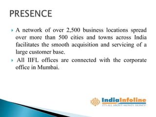    A network of over 2,500 business locations spread
    over more than 500 cities and towns across India
    facilitates the smooth acquisition and servicing of a
    large customer base.
    All IIFL offices are connected with the corporate
    office in Mumbai.
 
