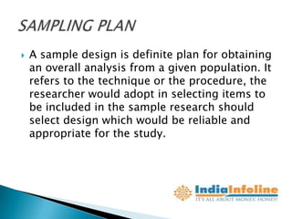    A sample design is definite plan for obtaining
    an overall analysis from a given population. It
    refers to the technique or the procedure, the
    researcher would adopt in selecting items to
    be included in the sample research should
    select design which would be reliable and
    appropriate for the study.
 