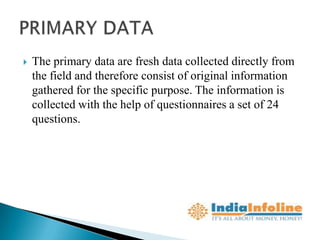   The primary data are fresh data collected directly from
    the field and therefore consist of original information
    gathered for the specific purpose. The information is
    collected with the help of questionnaires a set of 24
    questions.
 