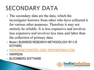    The secondary data are the data, which the
    investigator borrows from other who have collected it
    for various other purposes. Therefore it may not
    entirely be reliable. It is less expensive and involves
    less expensive and involves less time and labor than
    the collection of primary data.
   Books ( BUSINESS RESEARCH METHODOLOGY BY C.R
    KOTHARI)
   WWW.MONEYCONTROL.COM, WWW.NSCINDIA.COM,
   WIKIPEDIA
   BLOOMBERG SOFTWARE
 