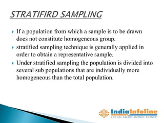    If a population from which a sample is to be drawn
    does not constitute homogeneous group.
   stratified sampling technique is generally applied in
    order to obtain a representative sample.
   Under stratified sampling the population is divided into
    several sub populations that are individually more
    homogeneous than the total population.
 