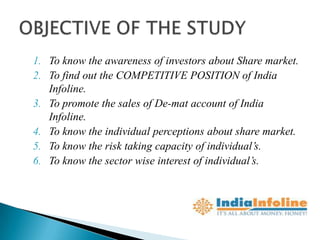 1. To know the awareness of investors about Share market.
2. To find out the COMPETITIVE POSITION of India
   Infoline.
3. To promote the sales of De-mat account of India
   Infoline.
4. To know the individual perceptions about share market.
5. To know the risk taking capacity of individual’s.
6. To know the sector wise interest of individual’s.
 