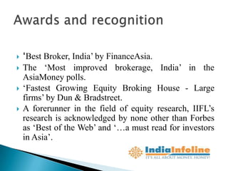    ‘Best Broker, India‟ by FinanceAsia.
   The „Most improved brokerage, India‟ in the
    AsiaMoney polls.
   „Fastest Growing Equity Broking House - Large
    firms‟ by Dun & Bradstreet.
   A forerunner in the field of equity research, IIFL‟s
    research is acknowledged by none other than Forbes
    as „Best of the Web‟ and „…a must read for investors
    in Asia‟.
 