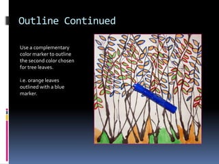 Outline Continued
Use a complementary
color marker to outline
the second color chosen
for tree leaves.
i.e. orange leaves
outlined with a blue
marker.

 
