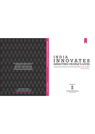IMPACTING PEOPLE’S LIVES
A quarterly publication featuring Indian case studies
Volume: 2| Year: 1
I N N O V A T E S
I N D I A
PUBLISHED BY
Technology Development Board
Department of Science & Technology
Government of India
IndiaInnovationsImpactingPeople’sLivesVolume2|Year1
Technology Development Board,
established under the Act of
Parliament, provides financial
assistance for commercialization
of Innovations and Technologies.
 