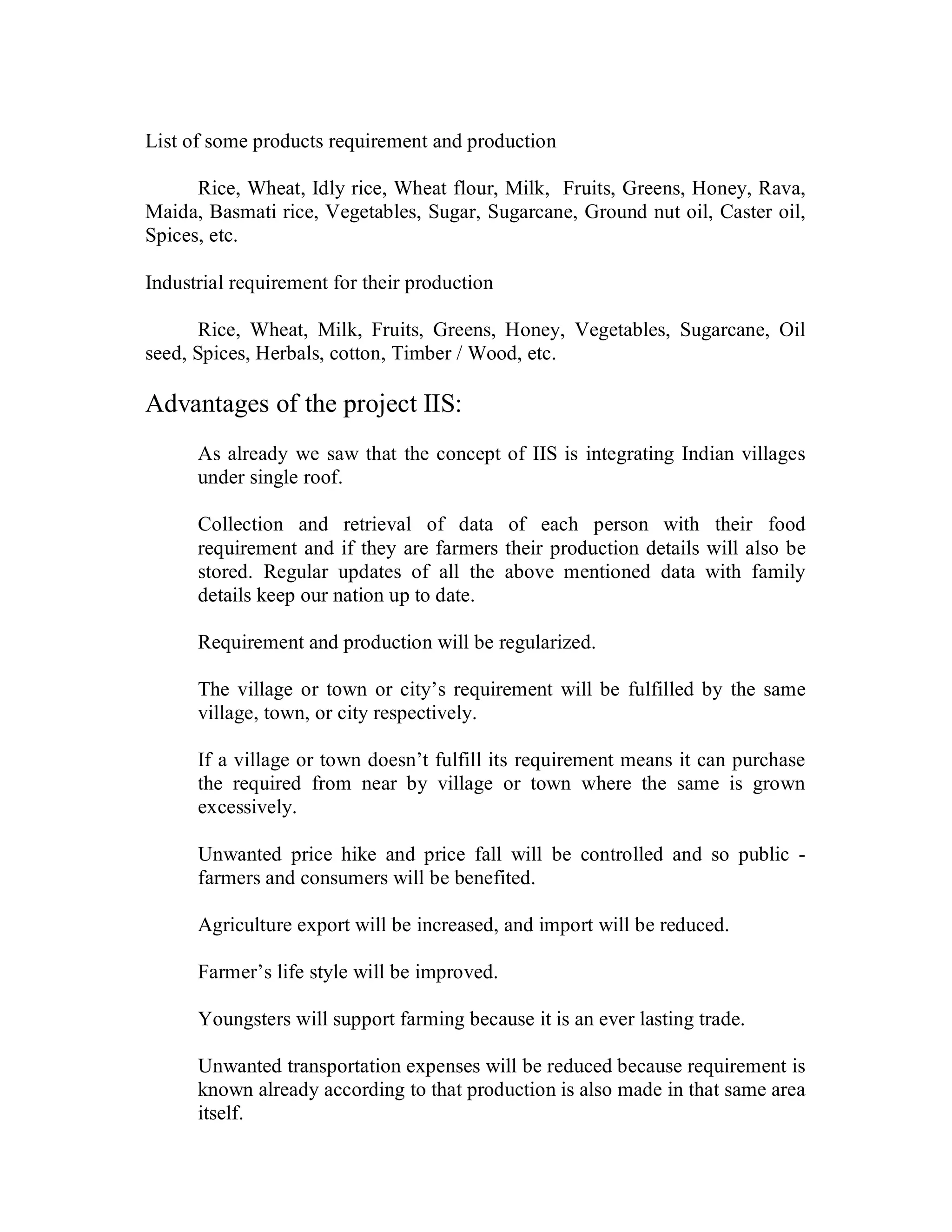 List of some products requirement and production

      Rice, Wheat, Idly rice, Wheat flour, Milk, Fruits, Greens, Honey, Rava,
Maida, Basmati rice, Vegetables, Sugar, Sugarcane, Ground nut oil, Caster oil,
Spices, etc.

Industrial requirement for their production

       Rice, Wheat, Milk, Fruits, Greens, Honey, Vegetables, Sugarcane, Oil
seed, Spices, Herbals, cotton, Timber / Wood, etc.

Advantages of the project IIS:
      As already we saw that the concept of IIS is integrating Indian villages
      under single roof.

      Collection and retrieval of data of each person with their food
      requirement and if they are farmers their production details will also be
      stored. Regular updates of all the above mentioned data with family
      details keep our nation up to date.

      Requirement and production will be regularized.

      The village or town or city’s requirement will be fulfilled by the same
      village, town, or city respectively.

      If a village or town doesn’t fulfill its requirement means it can purchase
      the required from near by village or town where the same is grown
      excessively.

      Unwanted price hike and price fall will be controlled and so public -
      farmers and consumers will be benefited.

      Agriculture export will be increased, and import will be reduced.

      Farmer’s life style will be improved.

      Youngsters will support farming because it is an ever lasting trade.

      Unwanted transportation expenses will be reduced because requirement is
      known already according to that production is also made in that same area
      itself.
 