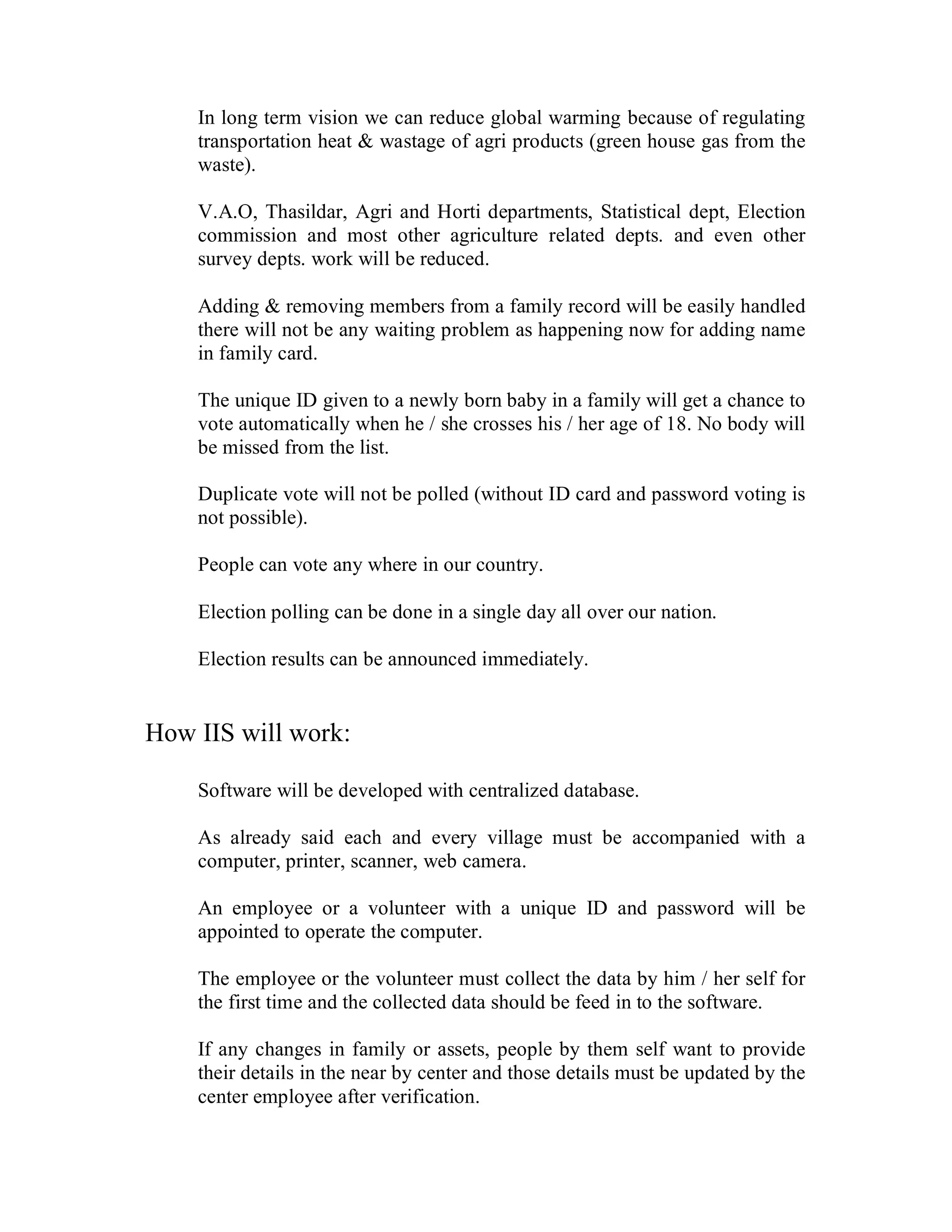 In long term vision we can reduce global warming because of regulating
    transportation heat & wastage of agri products (green house gas from the
    waste).

    V.A.O, Thasildar, Agri and Horti departments, Statistical dept, Election
    commission and most other agriculture related depts. and even other
    survey depts. work will be reduced.

    Adding & removing members from a family record will be easily handled
    there will not be any waiting problem as happening now for adding name
    in family card.

    The unique ID given to a newly born baby in a family will get a chance to
    vote automatically when he / she crosses his / her age of 18. No body will
    be missed from the list.

    Duplicate vote will not be polled (without ID card and password voting is
    not possible).

    People can vote any where in our country.

    Election polling can be done in a single day all over our nation.

    Election results can be announced immediately.


How IIS will work:

    Software will be developed with centralized database.

    As already said each and every village must be accompanied with a
    computer, printer, scanner, web camera.

    An employee or a volunteer with a unique ID and password will be
    appointed to operate the computer.

    The employee or the volunteer must collect the data by him / her self for
    the first time and the collected data should be feed in to the software.

    If any changes in family or assets, people by them self want to provide
    their details in the near by center and those details must be updated by the
    center employee after verification.
 