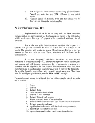 9.      EB charges and other charges collected by government like
                    Wealth tax, water tax, and BSNL bills can be paid in this
                    centre.
            10.     Weather details of the city, town and that village will be
                    known from this centre by the peoples.


Pilot implementation of IIS:

            Implementation of IIS is not an easy task but after successful
implementation we can be proud for this because our nation is the only nation
which implements this type of project with centralized database for all
activities.

            For a trial and pilot implementation develop this project as a
website and appoint volunteers to work to collect data of a village and its
people. The volunteer will be given a unique ID and password to log in his / her
account to feed the collected data. These volunteers will be inspected by
administrators.

             If we trust this project will be a successful one, then we can
implement it by accompanying a P.C. in every village with printer, scanner, and
web camera and with internet connection. Govt. can employ a person or a
volunteer can be appointed in this type of implementation also. The most
important thing is a volunteer or an employee, whom it may be, the thing is he /
she must be from the same village who knows to operate computer. There is no
need for any higher qualification, may be SSLC or HSC enough.

The details which should be collected from the village people (people of India)
are as follows:

              1.    Name
              2.    Gender
              3.    Date of Birth
              4.    Number of family members
              5.    Gender of each member
              6.    Date of Birth of each member
              7.    Figure print and photo of each member
              8.    Permanent residential address with its size & survey numbers
              9.    Present residential address
              10.   Agri land owned address with its size & survey numbers
              11.   Leased agri land address and size
              12.   Approximate agri product requirement & production
 