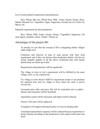 List of some products requirement and production

      Rice, Wheat, Idly rice, Wheat flour, Milk, Fruits, Greens, Honey, Rava,
Maida, Basmati rice, Vegetables, Sugar, Sugarcane, Ground nut oil, Caster oil,
Spices, etc.

Industrial requirement for their production

       Rice, Wheat, Milk, Fruits, Greens, Honey, Vegetables, Sugarcane, Oil
seed, Spices, Herbals, cotton, Timber / Wood, etc.

Advantages of the project IIS:
      As already we saw that the concept of IIS is integrating Indian villages
      under single roof.

      Collection and retrieval of data of each person with their food
      requirement and if they are farmers their production details will also be
      stored. Regular updates of all the above mentioned data with family
      details keep our nation up to date.

      Requirement and production will be regularized.

      The village or town or city’s requirement will be fulfilled by the same
      village, town, or city respectively.

      If a village or town doesn’t fulfill its requirement means it can purchase
      the required from near by village or town where the same is grown
      excessively.

      Unwanted price hike and price fall will be controlled and so public -
      farmers and consumers will be benefited.

      Agriculture export will be increased, and import will be reduced.

      Farmer’s life style will be improved.

      Youngsters will support farming because it is an ever lasting trade.

      Unwanted transportation expenses will be reduced because requirement is
      known already according to that production is also made in that same area
      itself.
 