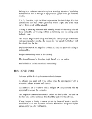 In long term vision we can reduce global warming because of regulating
    transportation heat & wastage of agri products (green house gas from the
    waste).

    V.A.O, Thasildar, Agri and Horti departments, Statistical dept, Election
    commission and most other agriculture related depts. and even other
    survey depts. work will be reduced.

    Adding & removing members from a family record will be easily handled
    there will not be any waiting problem as happening now for adding name
    in family card.

    The unique ID given to a newly born baby in a family will get a chance to
    vote automatically when he / she crosses his / her age of 18. No body will
    be missed from the list.

    Duplicate vote will not be polled (without ID card and password voting is
    not possible).

    People can vote any where in our country.

    Election polling can be done in a single day all over our nation.

    Election results can be announced immediately.


How IIS will work:

    Software will be developed with centralized database.

    As already said each and every village must be accompanied with a
    computer, printer, scanner, web camera.

    An employee or a volunteer with a unique ID and password will be
    appointed to operate the computer.

    The employee or the volunteer must collect the data by him / her self for
    the first time and the collected data should be feed in to the software.

    If any changes in family or assets, people by them self want to provide
    their details in the near by center and those details must be updated by the
    center employee after verification.
 