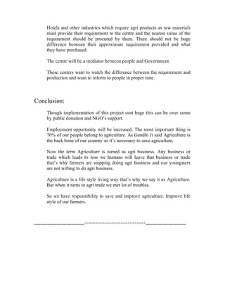Hotels and other industries which require agri products as raw materials
      must provide their requirement to the centre and the nearest value of the
      requirement should be procured by them. There should not be huge
      difference between their approximate requirement provided and what
      they have purchased.

      The centre will be a mediator between people and Government.

      These centers want to watch the difference between the requirement and
      production and want to inform to people in proper time.



Conclusion:
      Though implementation of this project cost huge this can be over come
      by public donation and NGO’s support.

      Employment opportunity will be increased. The most important thing is
      70% of our people belong to agriculture. As Gandhi Ji said Agriculture is
      the back bone of our country so it’s necessary to save agriculture.

      Now the term Agriculture is turned as agri business. Any business or
      trade which leads to loss we humans will leave that business or trade
      that’s why farmers are stopping doing agri business and our youngsters
      are not willing to do agri business.

      Agriculture is a life style living way that’s why we say it as Agriculture.
      But when it turns to agri trade we met lot of troubles.

      So we have responsibility to save and improve agriculture. Improve life
      style of our farmers.



-------------------------------^^^^^^^^^^^^^^^^^^^^^^^^^^^-------------------------
 