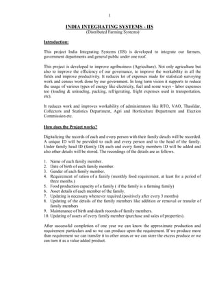 1

            INDIA INTEGRATING SYSTEMS - IIS
                         (Distributed Farming Systems)

Introduction:

This project India Integrating Systems (IIS) is developed to integrate our farmers,
government departments and general public under one roof.

This project is developed to improve agribusiness (Agriculture). Not only agriculture but
also to improve the efficiency of our governance, to improve the workability in all the
fields and improve productivity. It reduces lot of expenses made for statistical surveying
work and census work done by our government. In long term vision it supports to reduce
the usage of various types of energy like electricity, fuel and some ways - labor expenses
too (loading & unloading, packing, refrigerating, fright expenses used in transportation,
etc).

It reduces work and improves workability of administrators like RTO, VAO, Thasildar,
Collectors and Statistics Department, Agri and Horticulture Department and Election
Commission etc.

How does the Project works?

Digitalizing the records of each and every person with their family details will be recorded.
A unique ID will be provided to each and every person and to the head of the family.
Under family head ID (family ID) each and every family members ID will be added and
also other details will be stored. The recordings of the details are as follows.

1.  Name of each family member.
2.  Date of birth of each family member.
3.  Gender of each family member.
4.  Requirement of ration of a family (monthly food requirement, at least for a period of
    three months.)
5. Food production capacity of a family ( if the family is a farming family)
6. Asset details of each member of the family.
7. Updating is necessary whenever required.(positively after every 3 months)
8. Updating of the details of the family members like addition or removal or transfer of
    family members
9. Maintenance of birth and death records of family members.
10. Updating of assets of every family member (purchase and sales of properties).

After successful completion of one year we can know the approximate production and
requirement particulars and so we can produce upon the requirement. If we produce more
than requirement we can transfer it to other areas or we can store the excess produce or we
can turn it as a value added product.
 