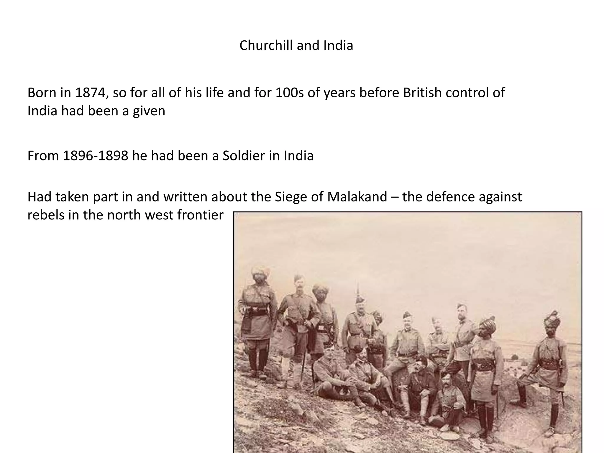Churchill and India
Born in 1874, so for all of his life and for 100s of years before British control of
India had been a given
From 1896-1898 he had been a Soldier in India
Had taken part in and written about the Siege of Malakand – the defence against
rebels in the north west frontier
 