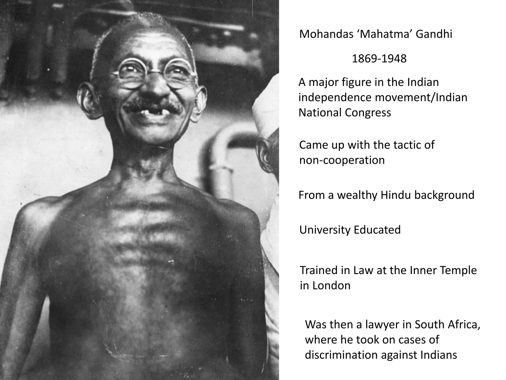 Mohandas ‘Mahatma’ Gandhi
1869-1948
A major figure in the Indian
independence movement/Indian
National Congress
Came up with the tactic of
non-cooperation
From a wealthy Hindu background
University Educated
Trained in Law at the Inner Temple
in London
Was then a lawyer in South Africa,
where he took on cases of
discrimination against Indians
 