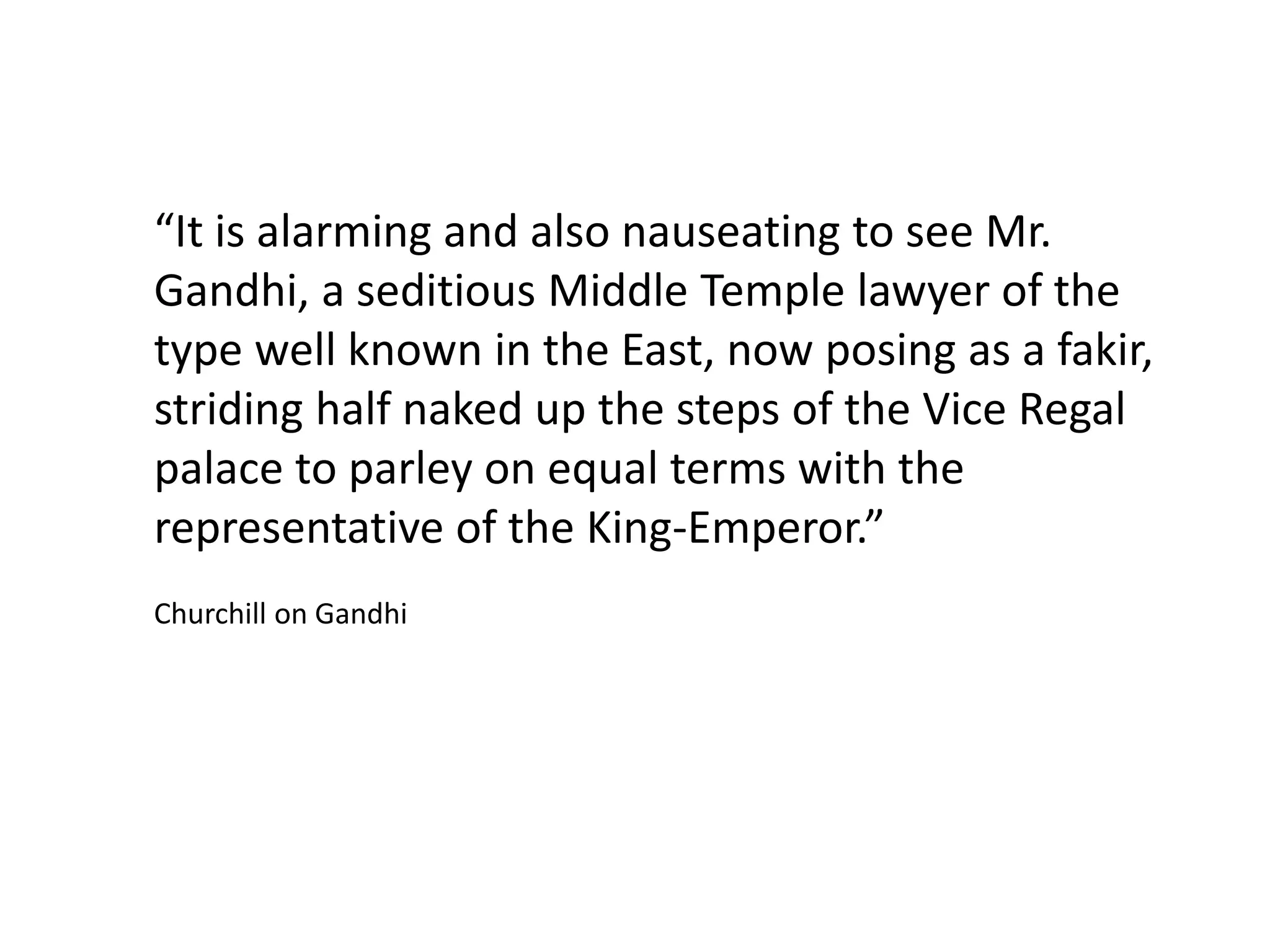 “It is alarming and also nauseating to see Mr.
Gandhi, a seditious Middle Temple lawyer of the
type well known in the East, now posing as a fakir,
striding half naked up the steps of the Vice Regal
palace to parley on equal terms with the
representative of the King-Emperor.”
Churchill on Gandhi
 