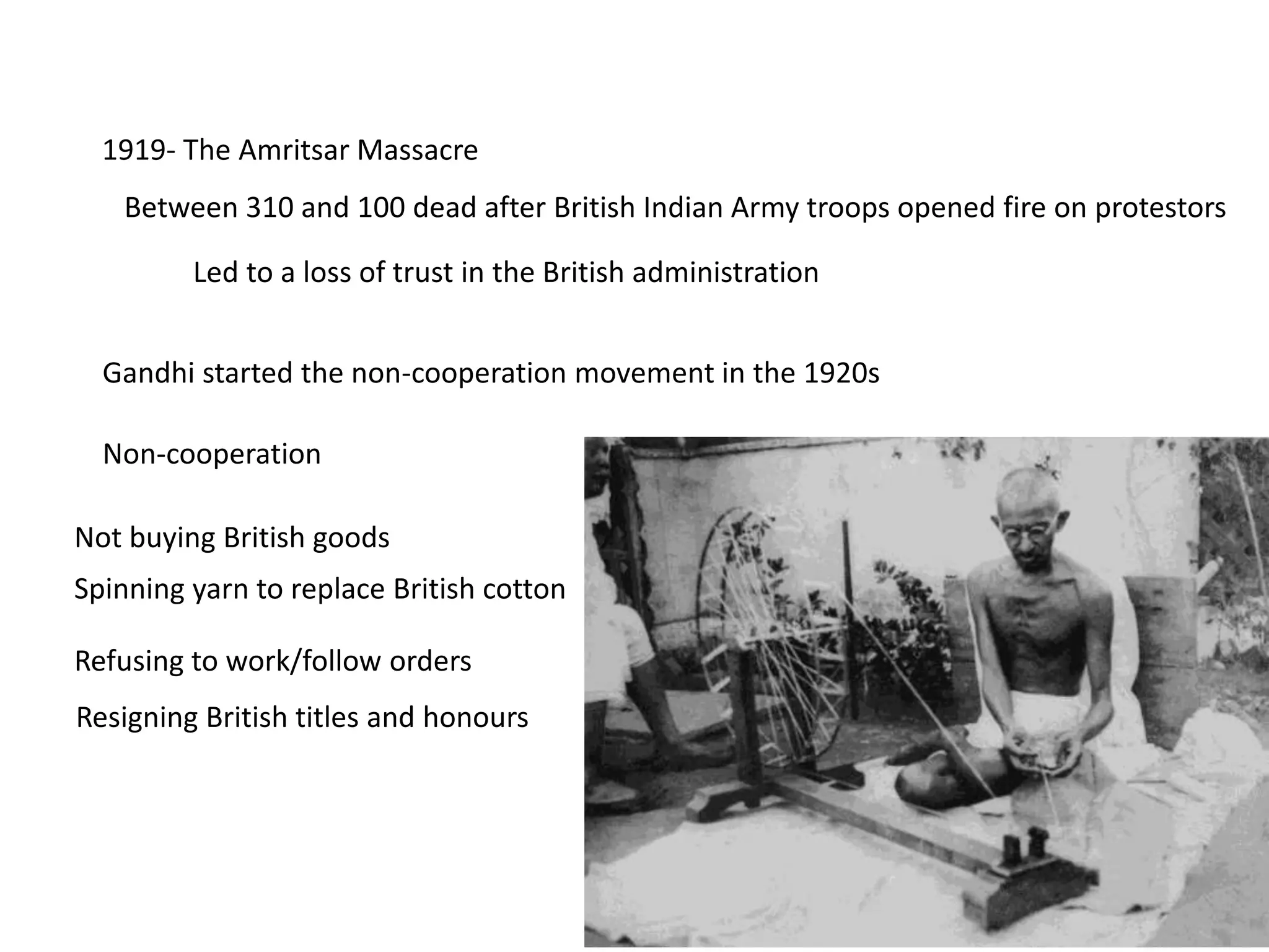 1919- The Amritsar Massacre
Between 310 and 100 dead after British Indian Army troops opened fire on protestors
Led to a loss of trust in the British administration
Gandhi started the non-cooperation movement in the 1920s
Non-cooperation
Not buying British goods
Refusing to work/follow orders
Spinning yarn to replace British cotton
Resigning British titles and honours
 