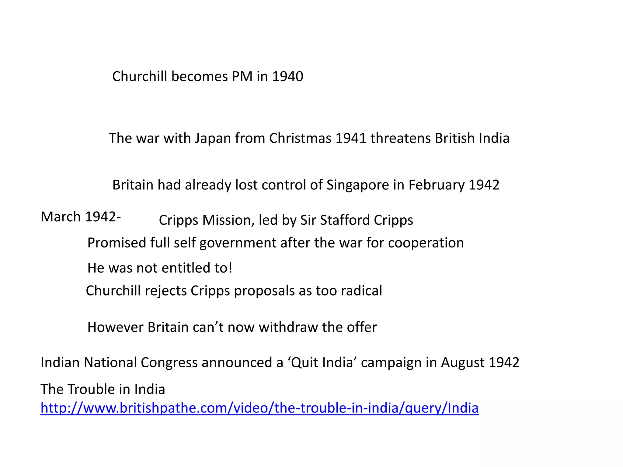 The Trouble in India
http://www.britishpathe.com/video/the-trouble-in-india/query/India
Churchill becomes PM in 1940
The war with Japan from Christmas 1941 threatens British India
Britain had already lost control of Singapore in February 1942
Indian National Congress announced a ‘Quit India’ campaign in August 1942
March 1942- Cripps Mission, led by Sir Stafford Cripps
Promised full self government after the war for cooperation
Churchill rejects Cripps proposals as too radical
He was not entitled to!
However Britain can’t now withdraw the offer
 
