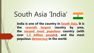 South Asia ‘India’
India is one of the country in South Asia. It is
the seventh largest country by area,
the second most populous country (with
over 1.2 billion people), and the most
populous democracy in the world.
 