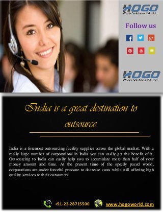 Follow us 
India is a great destination to outsource 
India is a foremost outsourcing facility supplier across the global market. With a really large number of corporations in India you can easily get the benefit of it. Outsourcing to India can easily help you to accumulate more than half of your money amount and time. At the present time of the speedy paced world, corporations are under forceful pressure to decrease costs while still offering high quality services to their consumers. 
+91-22-28715500 
www.hogoworld.com  