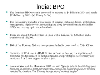 India: BPO 
 The domestic BPO sector is projected to increase to $4 billion in 2004 and reach 
$65 billion by 2010. (McKinsey & Co.). 
 The outsourcing includes a wide range of services including design, architecture, 
management, legal services, accounting and drug development and the Indian 
BPOs are moving up in the value chain. 
 There are about 200 call centers in India with a turnover of $2 billion and a 
workforce of 150,000. 
 100 of the Fortune 500 are now present in India compared to 33 in China. 
 Cummins of USA uses its R&D Centre in Pune to develop the sophisticated 
computer models needed to design upgrades and prototypes electronically and 
introduce 5 or 6 new engine models a year. 
 Business Week of 8th December 2003 has said "Quietly but with breathtaking speed, 
India and its millions of world-class engineering, business and medical graduates are becoming 
enmeshed in America's New Economy in ways most of us barely imagine". 
 