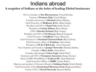 Indians abroad 
A snapshot of Indians at the helm of leading Global businesses 
The Co-founder of Sun Microsystems (Vinod Khosla), 
Creator of Pentium Chip (Vinod Dahm), 
Founder and creator of Hotmail (Sabeer Bhatia), 
Chief Executive of McKinsey & Co. (Rajat Gupta) 
President and CFO of Pepsi Cola (Indra Nooyi) 
President of United Airlines (Rono Dutta) 
GM of Hewlett Packard (Rajiv Gupta) 
President and CEO of US Airways (Rakesh Gangwal) 
Chief Executive of CitiBank (Victor Menezes), 
Chief Executives of Standard Chartered Bank (Rana Talwar) 
Chief Executive officer of Vodafone (Arun Sarin) 
President of AT & T-Bell Labs (Arun Netravali) 
Vice-Chairman and founder of Juniper Networks (Pradeep Sindhu) 
Founder of Bose Audio (Amar Bose) 
Founder, chip designer Cirrus Logic (Suhas Patil ) 
Chairman and CEO of Computer Associates (Sanjay Kumar) 
Head of (HPC WorldWide) of Unilever Plc. (Keki Dadiseth) 
Chief Executive Officer of HSBC (Aman Mehta) 
Director and member of Executive Board of Goldman Sachs (Girish Reddy) 
Chief Economist of the International Monetary Fund (Raghuram Rajan) 
Former CTO of Novell Networks (Kanwal Rekhi) 
 