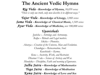 The Ancient Vedic Hymns 
Rig Veda - Knowledge of Hymns, 10,859 verses 
“There is only one truth, only men describe it in different ways.“ 
Yajur Veda - Knowledge of Liturgy, 3,988 verses 
Sama Veda - Knowledge of Classical Music, 1,549 verses 
Ayur Veda - Knowledge of Medicine, over 100,000 verses 
Upanishads 
Jyotisha – Astrology and Astronomy. 
Kalpa – Rituals and Legal matters. 
Siksha – Phonetics. 
Aitareya – Creation of the Universe, Man and Evolution. 
Chandogya – Reincarnation, Soul. 
Kaushitaki – Karma. 
Kena – Austerity, Work, and Restraint. 
Dharnur Veda – Science of Archery and War. 
Mundaka – Discipline, Faith and warning of Ignorance. 
Sulba Sutra – Knowledge of Mathematics 
Yoga Sutra - Knowledge of Meditation 
Kama Sutra - Knowledge of Love and Sex 
 