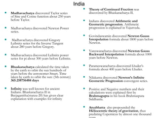 India 
 Theory of Continued Fraction was 
discovered by Bhaskaracharya II. 
 Indians discovered Arithmetic and 
Geometric progression. Arithmetic 
progression is explained in Yajurveda. 
 Govindaswamin discovered Newton Gauss 
Interpolation formula about 1800 years before 
Newton. 
 Vateswaracharya discovered Newton Gauss 
Backward Interpolation formula about 1000 
years before Newton. 
 Parameswaracharya discovered Lhuiler’s 
formula about 400 years before Lhuiler. 
 Nilakanta discovered Newton’s Infinite 
Geometric Progression convergent series. 
 Positive and Negative numbers and their 
calculations were explained first by 
Brahmagupta in his book Brahmasputa 
Siddhanta. 
 Aryabhatta also propounded the 
Heliocentric theory of gravitation, thus 
predating Copernicus by almost one thousand 
years. 
 Madhavacharya discovered Taylor series 
of Sine and Cosine function about 250 years 
before Taylor. 
 Madhavacharya discovered Newton Power 
series. 
 Madhavacharya discovered Gregory 
Leibnitz series for the Inverse Tangent 
about 280 years before Gregory. 
 Madhavacharya discovered Leibnitz power 
series for pi about 300 years before Leibnitz. 
 Bhaskaracharya calculated the time taken 
by the earth to orbit the sun hundreds of 
years before the astronomer Smart. Time 
taken by earth to orbit the sun: (5th century) 
365.258756484 days 
 Infinity was well known for ancient 
Indians. Bhaskaracharya II in 
Beejaganitha(stanza-20) has given clear 
explanation with examples for infinity 
 
