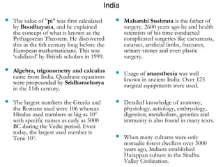 India 
 The value of "pi" was first calculated 
by Boudhayana, and he explained 
the concept of what is known as the 
Pythagorean Theorem. He discovered 
this in the 6th century long before the 
European mathematicians. This was 
‘validated’ by British scholars in 1999. 
 Algebra, trigonometry and calculus 
came from India. Quadratic equations 
were propounded by Sridharacharya 
in the 11th century. 
 The largest numbers the Greeks and 
the Romans used were 106 whereas 
Hindus used numbers as big as 1053 
with specific names as early as 5000 
BC during the Vedic period. Even 
today, the largest used number is 
Tera: 1012. 
 Maharshi Sushruta is the father of 
surgery. 2600 years ago he and health 
scientists of his time conducted 
complicated surgeries like caesareans, 
cataract, artificial limbs, fractures, 
urinary stones and even plastic 
surgery. 
 Usage of anaesthesia was well 
known in ancient India. Over 125 
surgical equipments were used. 
 Detailed knowledge of anatomy, 
physiology, aetiology, embryology, 
digestion, metabolism, genetics and 
immunity is also found in many texts. 
 When many cultures were only 
nomadic forest dwellers over 5000 
years ago, Indians established 
Harappan culture in the Sindhu 
Valley Civilization. 
 