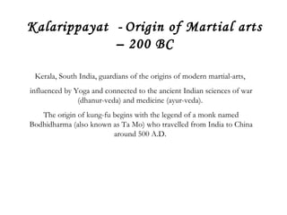 Kalarippayat - Origin of Martial arts 
– 200 BC 
Kerala, South India, guardians of the origins of modern martial-arts, 
influenced by Yoga and connected to the ancient Indian sciences of war 
(dhanur-veda) and medicine (ayur-veda). 
The origin of kung-fu begins with the legend of a monk named 
Bodhidharma (also known as Ta Mo) who travelled from India to China 
around 500 A.D. 
 