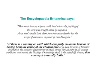 The Encyclopaedia Britannica says: 
"Man must have an original cradle land whence the peopling of 
the earth was brought about by migration. 
As to man’s cradle land, there have been many theories but the 
weight of evidence is in favour of Indo-Malaysia.” 
"If there is a country on earth which can justly claim the honour of 
having been the cradle of the Human race or at least the scene of primitive 
civilization, the successive developments of which carried into all parts of the ancient 
world and even beyond, the blessings of knowledge which is the second life of man, that 
country is assuredly India.“ 
 