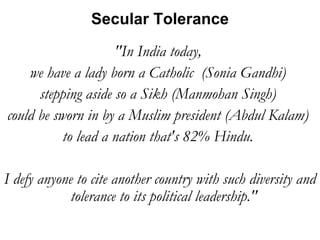 Secular Tolerance 
"In India today, 
we have a lady born a Catholic (Sonia Gandhi) 
stepping aside so a Sikh (Manmohan Singh) 
could be sworn in by a Muslim president (Abdul Kalam) 
to lead a nation that's 82% Hindu. 
I defy anyone to cite another country with such diversity and 
tolerance to its political leadership." 
 
