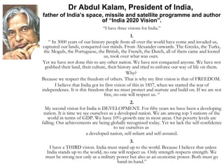 Dr Abdul Kalam, President of India, 
father of India’s space, missile and satellite programme and author 
of “India 2020 Vision”. 
“I have three visions for India.” 
1. 
“ In 3000 years of our history people from all over the world have come and invaded us, 
captured our lands, conquered our minds. From Alexander onwards. The Greeks, the Turks, 
the Moguls, the Portuguese, the British, the French, the Dutch, all of them came and looted 
us, took over what was ours. 
Yet we have not done this to any other nation. We have not conquered anyone. We have not 
grabbed their land, their culture, their history and tried to enforce our way of life on them. 
Why? 
Because we respect the freedom of others. That is why my first vision is that of FREEDOM. 
I believe that India got its first vision of this in 1857, when we started the war of 
independence. It is this freedom that we must protect and nurture and build on. If we are not 
free, no one will respect us. “ 
2. 
My second vision for India is DEVELOPMENT. For fifty years we have been a developing 
nation. It is time we see ourselves as a developed nation. We are among top 5 nations of the 
world in terms of GDP. We have 10% growth rate in most areas. Our poverty levels are 
falling. Our achievements are being globally recognized today. Yet we lack the self-confidence 
to see ourselves as 
a developed nation, self-reliant and self-assured. 
3. 
I have a THIRD vision. India must stand up to the world. Because I believe that unless 
India stands up to the world, no one will respect us. Only strength respects strength. We 
must be strong not only as a military power but also as an economic power. Both must go 
hand-in-hand.” 
 