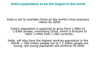 India’s population to be the largest in the world 
India is set to overtake China as the world's most populous 
nation by 2050. 
India’s population is expected to grow from 1.08bn to 
1.63bn people, overtaking China, which is forecast to 
reach 1.44bn from 1.3bn currently. 
India, will also have the highest working population in the 
World — 700 million people out of 1.1 billion people are 
young; the young population will continue till 2050. 
