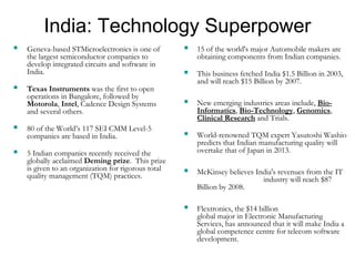 India: Technology Superpower 
 Geneva-based STMicroelectronics is one of 
the largest semiconductor companies to 
develop integrated circuits and software in 
India. 
 Texas Instruments was the first to open 
operations in Bangalore, followed by 
Motorola, Intel, Cadence Design Systems 
and several others. 
 80 of the World’s 117 SEI CMM Level-5 
companies are based in India. 
 5 Indian companies recently received the 
globally acclaimed Deming prize. This prize 
is given to an organization for rigorous total 
quality management (TQM) practices. 
 15 of the world's major Automobile makers are 
obtaining components from Indian companies. 
 This business fetched India $1.5 Billion in 2003, 
and will reach $15 Billion by 2007. 
 New emerging industries areas include, Bio- 
Informatics, Bio-Technology, Genomics, 
Clinical Research and Trials. 
 World-renowned TQM expert Yasutoshi Washio 
predicts that Indian manufacturing quality will 
overtake that of Japan in 2013. 
 McKinsey believes India's revenues from the IT 
industry will reach $87 
Billion by 2008. 
 Flextronics, the $14 billion 
global major in Electronic Manufacturing 
Services, has announced that it will make India a 
global competence centre for telecom software 
development. 
 