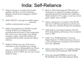 India: Self-Reliance 
 India is among six countries that launch 
satellites and do so even for Germany, 
Belgium, South Korea, Singapore and EU 
countries. 
 India's INSAT is among the world's largest 
domestic 
satellite communication systems. 
 India’s Geosynchronous Satellite Launch 
Vehicle (GSLV) was indigenously 
manufactured with most of the components 
like motor cases, inter-stages, heat shield, 
cryogenic engine, electronic modules all 
manufactured by public and private Indian 
industry. 
 Kalpana Chawla was one of the seven 
astronauts in the Columbia space shuttle 
when it disintegrated over Texas 
skies just 16 minutesbefore its scheduled 
landing on Feb 1st 2003, she was the second 
Indian in space. 
 Back in 1968, India imported 9M tonnes of 
food-grains to support its people, through a 
grand programme of national self-sufficiency 
which started in 1971, today, it now has a food 
grain surplus stock of 60M. 
 India is among the 3 countries in the World 
that have built Supercomputers on their own. 
The other two countries being USA and Japan. 
 India built its own Supercomputer after the 
USA denied India purchasing a Cray computer 
back in 1987. 
 India’s new ‘PARAM Padma’ Terascale 
Supercomputer (1 Trillion processes per sec.) 
is also amongst only 4 nations in the world to 
have this capability. 
 India is providing aid to 11 countries, writing-off 
their debt and loaning the IMF $300M. 
 It has also prepaid $3Billion owed to the 
World Bank and Asian Development Bank. 
 