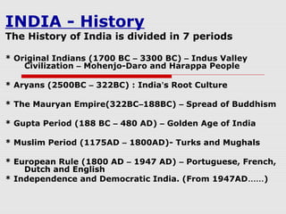 INDIA - History
The History of India is divided in 7 periods
* Original Indians (1700 BC – 3300 BC) – Indus Valley
Civilization – Mohenjo-Daro and Harappa People
* Aryans (2500BC – 322BC) : India’s Root Culture
* The Mauryan Empire(322BC–188BC) – Spread of Buddhism
* Gupta Period (188 BC – 480 AD) – Golden Age of India
* Muslim Period (1175AD – 1800AD)- Turks and Mughals
* European Rule (1800 AD – 1947 AD) – Portuguese, French,
Dutch and English
* Independence and Democratic India. (From 1947AD……)
 