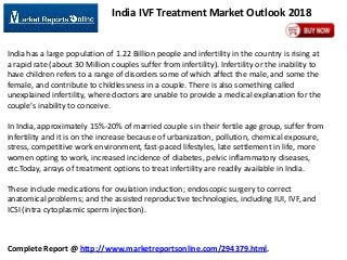 India IVF Treatment Market Outlook 2018

India has a large population of 1.22 Billion people and infertility in the country is rising at
a rapid rate (about 30 Million couples suffer from infertility). Infertility or the inability to
have children refers to a range of disorders some of which affect the male, and some the
female, and contribute to childlessness in a couple. There is also something called
unexplained infertility, where doctors are unable to provide a medical explanation for the
couple’s inability to conceive.
In India, approximately 15%-20% of married couple s in their fertile age group, suffer from
infertility and it is on the increase because of urbanization, pollution, chemical exposure,
stress, competitive work environment, fast-paced lifestyles, late settlement in life, more
women opting to work, increased incidence of diabetes, pelvic inflammatory diseases,
etc.Today, arrays of treatment options to treat infertility are readily available in India.
These include medications for ovulation induction; endoscopic surgery to correct
anatomical problems; and the assisted reproductive technologies, including IUI, IVF, and
ICSI (intra cytoplasmic sperm injection).

Complete Report @ http://www.marketreportsonline.com/294379.html.

 