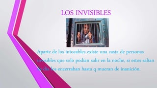 LOS INVISIBLES
Aparte de los intocables existe una casta de personas
invisibles que solo podían salir en la noche, si estos salían
de día los encerraban hasta q mueran de inanición.
 