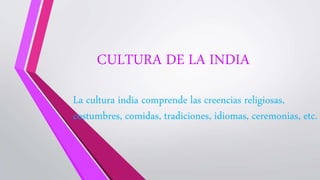 CULTURA DE LA INDIA
La cultura india comprende las creencias religiosas,
costumbres, comidas, tradiciones, idiomas, ceremonias, etc.
 